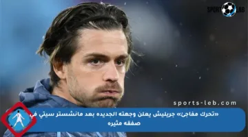 «تحرك مفاجئ» جريليش يعلن وجهته الجديدة بعد مانشستر سيتي في صفقة مثيرة